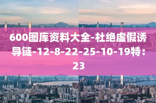 600图库资料大全-杜绝虚假诱导链-12-8-22-25-10-19特：23