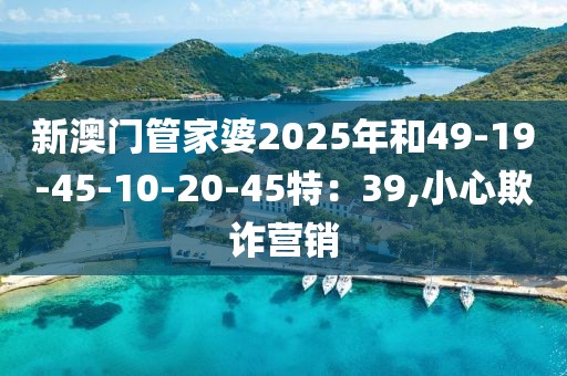 新澳门管家婆2025年和49-19-45-10-20-45特：39,小心欺诈营销