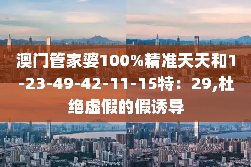 澳门管家婆100%精准天天和1-23-49-42-11-15特：29,杜绝虚假的假诱导