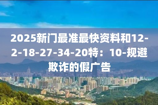 2025新门最准最快资料和12-2-18-27-34-20特：10-规避欺诈的假广告