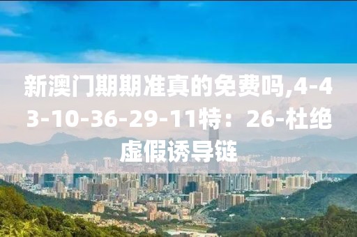 新澳门期期准真的免费吗,4-43-10-36-29-11特：26-杜绝虚假诱导链