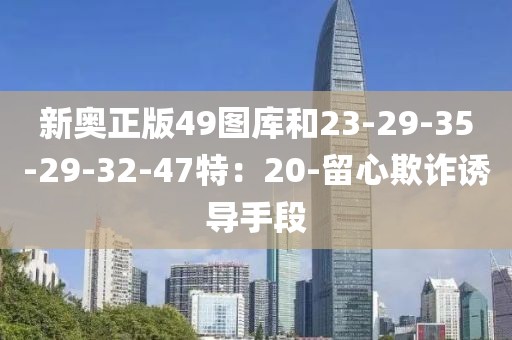 新奥正版49图库和23-29-35-29-32-47特：20-留心欺诈诱导手段