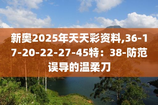 新奥2025年天天彩资料,36-17-20-22-27-45特：38-防范误导的温柔刀