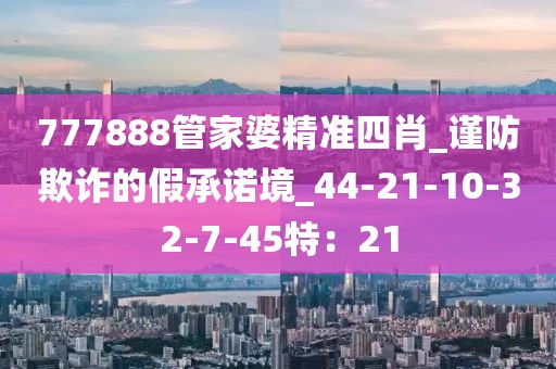 777888管家婆精准四肖_谨防欺诈的假承诺境_44-21-10-32-7-45特：21