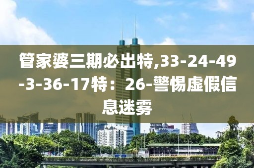 管家婆三期必出特,33-24-49-3-36-17特：26-警惕虚假信息迷雾