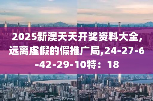 2025新澳天天开奖资料大全,远离虚假的假推广局,24-27-6-42-29-10特：18