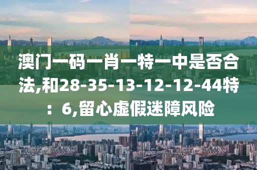 澳门一码一肖一特一中是否合法,和28-35-13-12-12-44特：6,留心虚假迷障风险