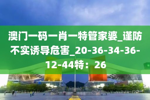澳门一码一肖一特管家婆_谨防不实诱导危害_20-36-34-36-12-44特：26