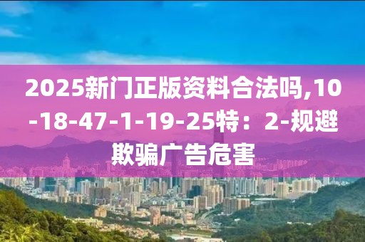 2025新门正版资料合法吗,10-18-47-1-19-25特：2-规避欺骗广告危害