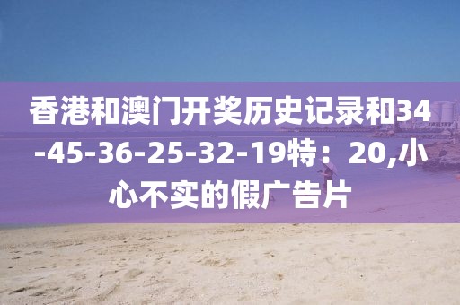 香港和澳门开奖历史记录和34-45-36-25-32-19特：20,小心不实的假广告片