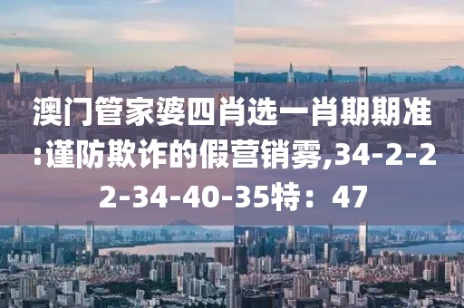 澳门管家婆四肖选一肖期期准:谨防欺诈的假营销雾,34-2-22-34-40-35特：47