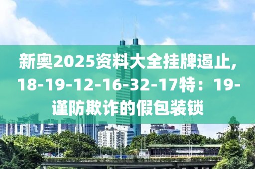新奥2025资料大全挂牌遏止,18-19-12-16-32-17特：19-谨防欺诈的假包装锁