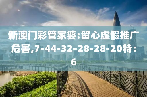 新澳门彩管家婆:留心虚假推广危害,7-44-32-28-28-20特：6