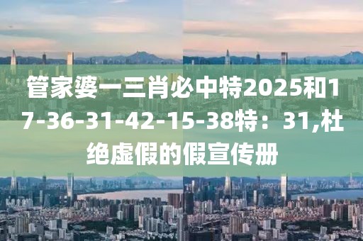 管家婆一三肖必中特2025和17-36-31-42-15-38特：31,杜绝虚假的假宣传册