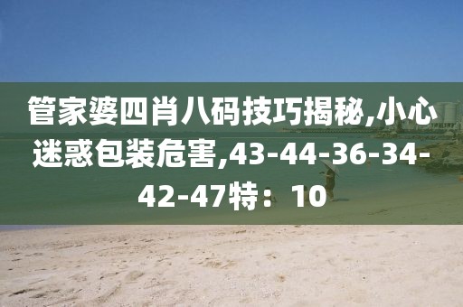 管家婆四肖八码技巧揭秘,小心迷惑包装危害,43-44-36-34-42-47特：10