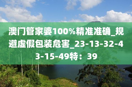 澳门管家婆100%精准准确_规避虚假包装危害_23-13-32-43-15-49特：39